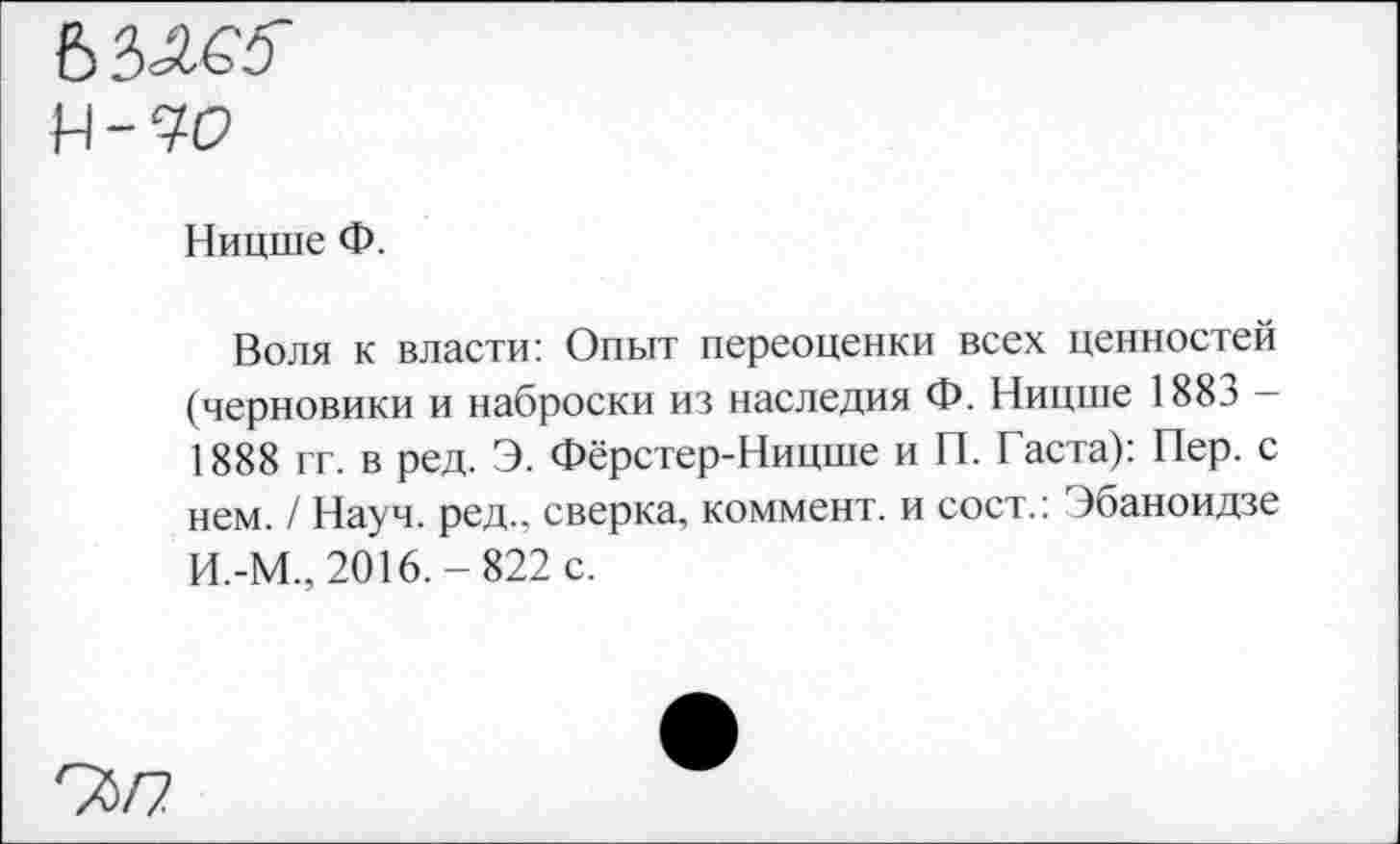 ﻿
Ницше Ф.
Воля к власти: Опыт переоценки всех ценностей (черновики и наброски из наследия Ф. Ницше 1883 -1888 гг. в ред. Э. Фёрстер-Ницше и П. Гаста): Пер. с нем. / Науч. ред.. сверка, коммент, и сост.: Эбаноидзе И.-М., 2016.-822 с.
95/7